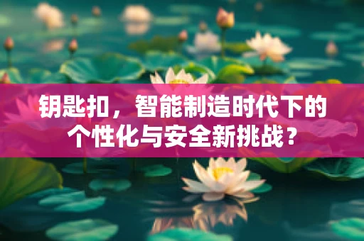 钥匙扣，智能制造时代下的个性化与安全新挑战？