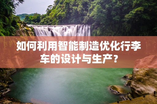 如何利用智能制造优化行李车的设计与生产？