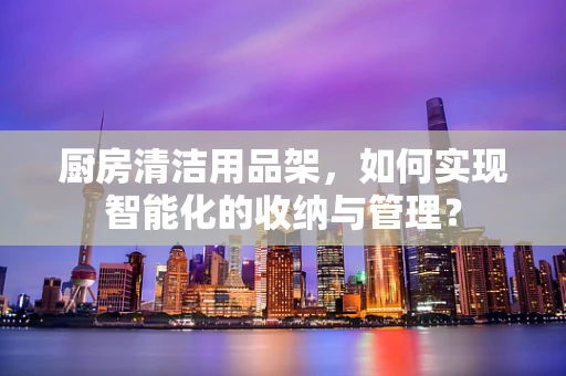 厨房清洁用品架，如何实现智能化的收纳与管理？