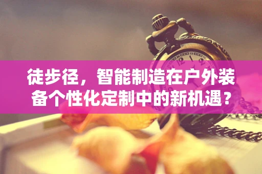 徒步径，智能制造在户外装备个性化定制中的新机遇？