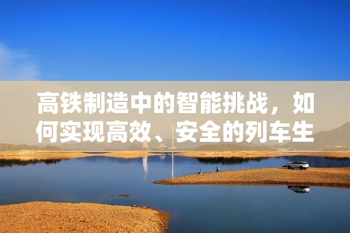 高铁制造中的智能挑战，如何实现高效、安全的列车生产？