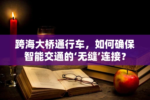 跨海大桥通行车，如何确保智能交通的‘无缝’连接？