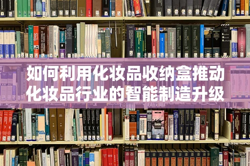 如何利用化妆品收纳盒推动化妆品行业的智能制造升级？