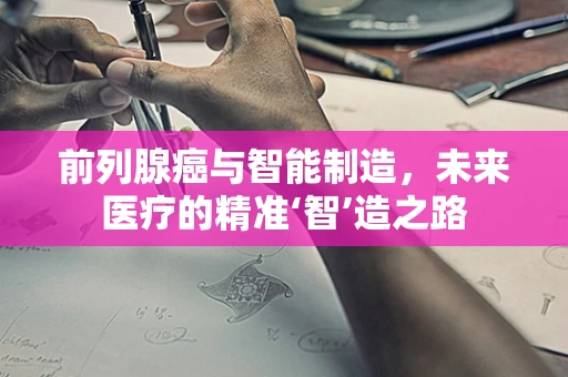 前列腺癌与智能制造，未来医疗的精准‘智’造之路