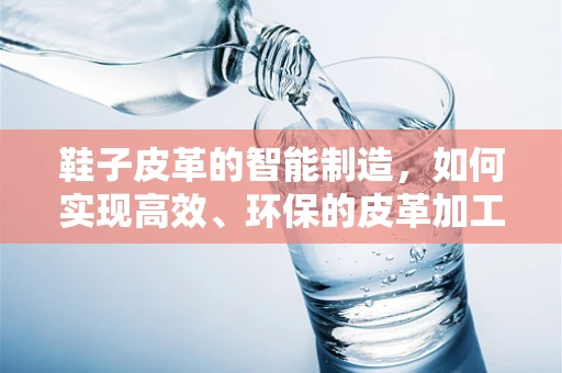 鞋子皮革的智能制造，如何实现高效、环保的皮革加工？