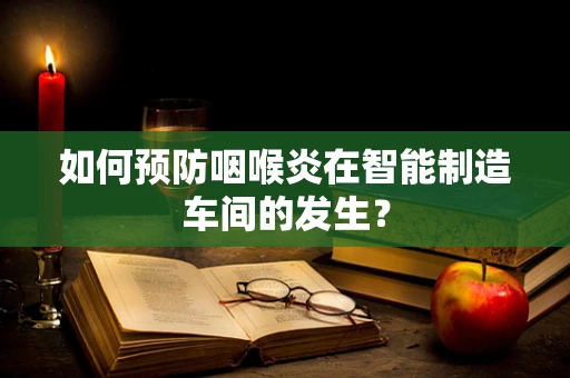 如何预防咽喉炎在智能制造车间的发生？
