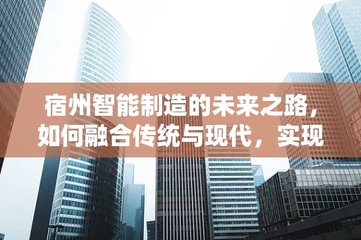 宿州智能制造的未来之路，如何融合传统与现代，实现产业升级？