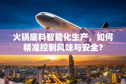 火锅底料智能化生产，如何精准控制风味与安全？