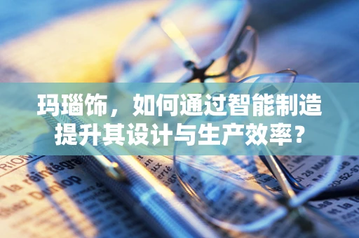玛瑙饰，如何通过智能制造提升其设计与生产效率？