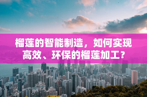 榴莲的智能制造，如何实现高效、环保的榴莲加工？