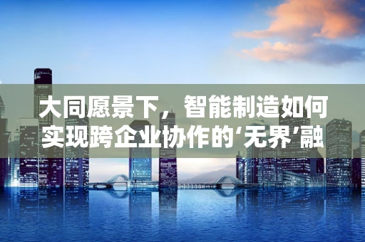 大同愿景下，智能制造如何实现跨企业协作的‘无界’融合？