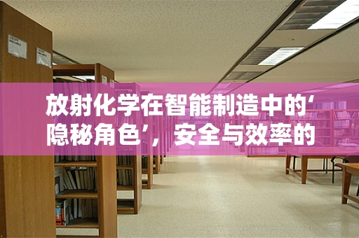放射化学在智能制造中的‘隐秘角色’，安全与效率的双重保障？