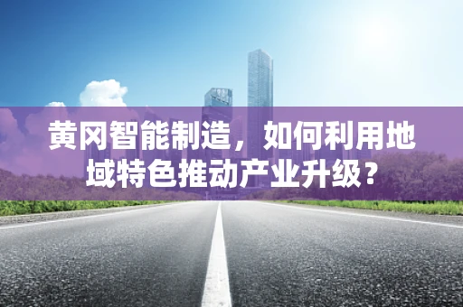 黄冈智能制造，如何利用地域特色推动产业升级？