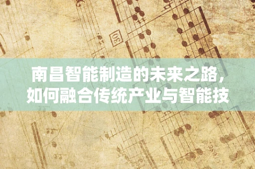 南昌智能制造的未来之路，如何融合传统产业与智能技术？