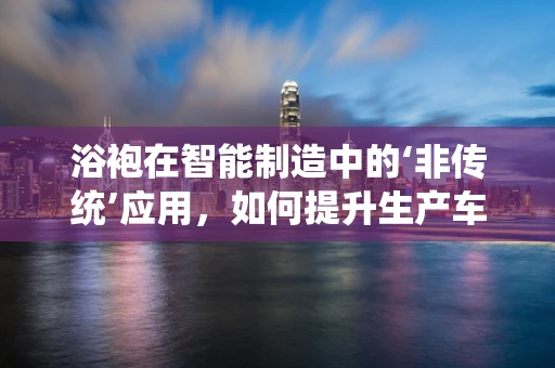 浴袍在智能制造中的‘非传统’应用，如何提升生产车间的舒适度与效率？