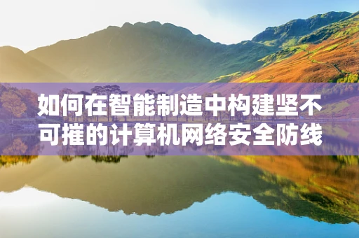 如何在智能制造中构建坚不可摧的计算机网络安全防线？
