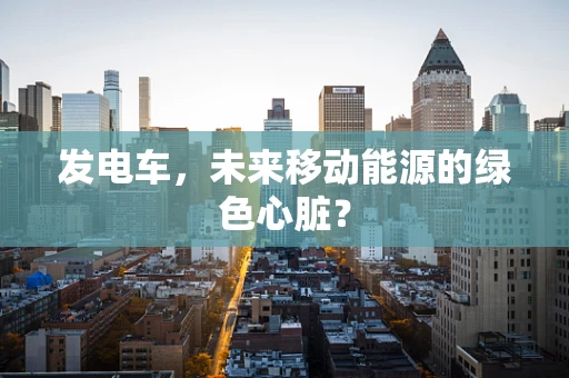 发电车，未来移动能源的绿色心脏？