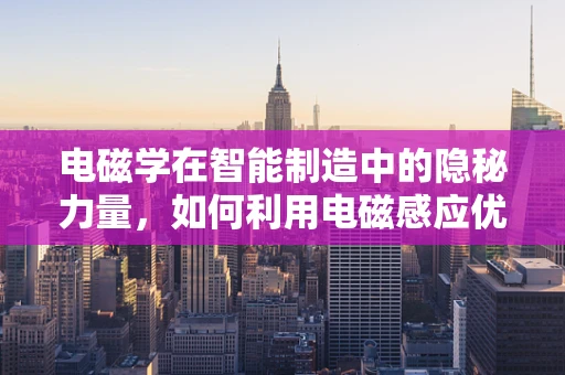 电磁学在智能制造中的隐秘力量，如何利用电磁感应优化生产流程？