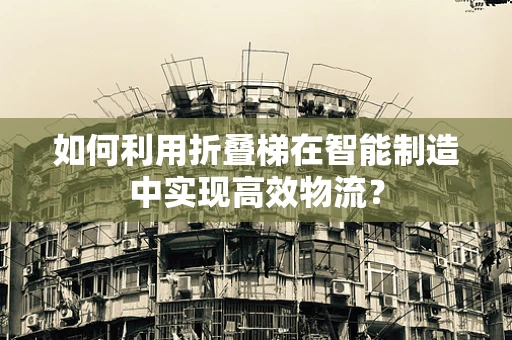 如何利用折叠梯在智能制造中实现高效物流？