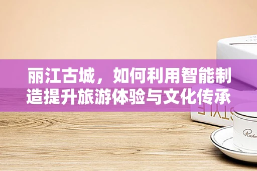 丽江古城，如何利用智能制造提升旅游体验与文化传承？