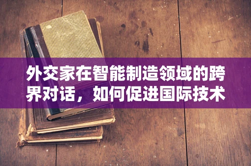 外交家在智能制造领域的跨界对话，如何促进国际技术合作与交流？