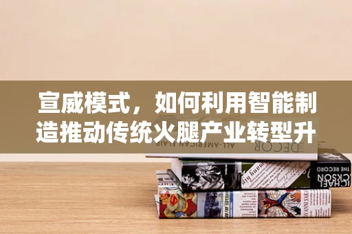 宣威模式，如何利用智能制造推动传统火腿产业转型升级？