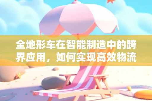 全地形车在智能制造中的跨界应用，如何实现高效物流与灵活生产？