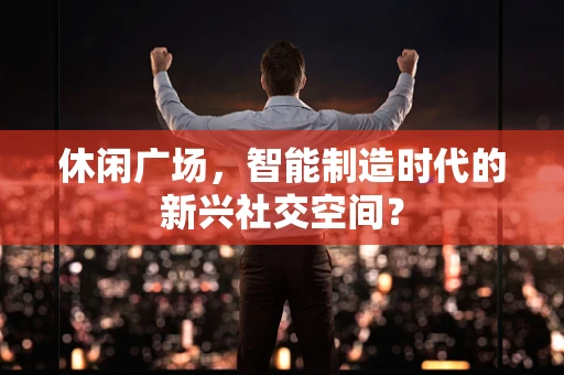 休闲广场，智能制造时代的新兴社交空间？