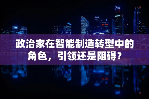 政治家在智能制造转型中的角色，引领还是阻碍？