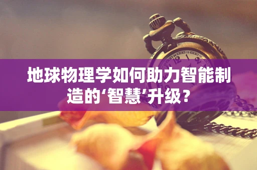 地球物理学如何助力智能制造的‘智慧’升级？