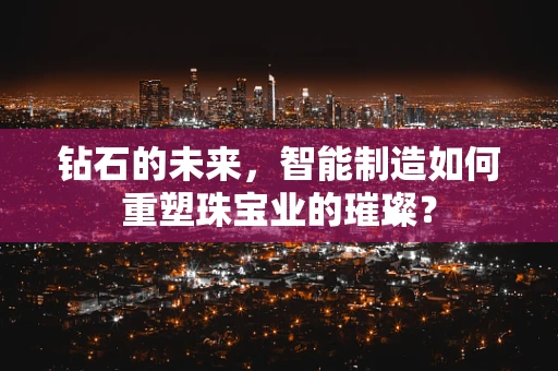 钻石的未来，智能制造如何重塑珠宝业的璀璨？