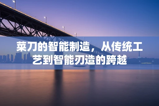 菜刀的智能制造，从传统工艺到智能刃造的跨越