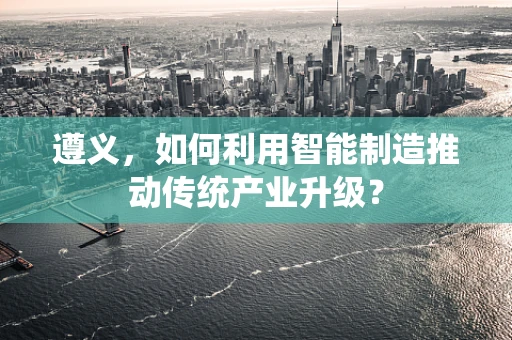 遵义，如何利用智能制造推动传统产业升级？