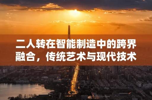 二人转在智能制造中的跨界融合，传统艺术与现代技术的碰撞与共生