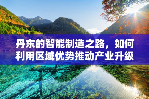 丹东的智能制造之路，如何利用区域优势推动产业升级？