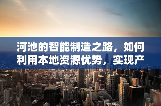 河池的智能制造之路，如何利用本地资源优势，实现产业升级？