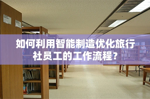 如何利用智能制造优化旅行社员工的工作流程？