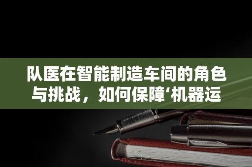 队医在智能制造车间的角色与挑战，如何保障‘机器运动员’的‘健康’？