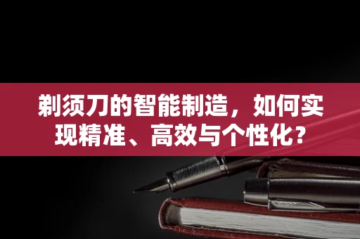 剃须刀的智能制造，如何实现精准、高效与个性化？