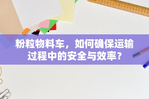粉粒物料车，如何确保运输过程中的安全与效率？
