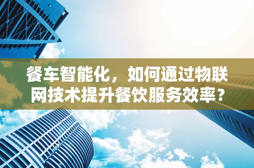 餐车智能化，如何通过物联网技术提升餐饮服务效率？