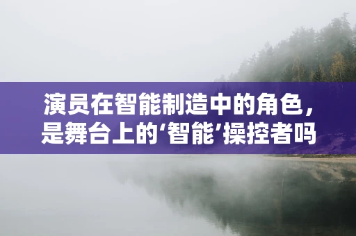 演员在智能制造中的角色，是舞台上的‘智能’操控者吗？