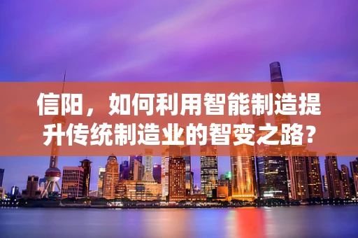信阳，如何利用智能制造提升传统制造业的智变之路？