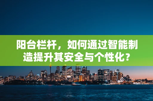 阳台栏杆，如何通过智能制造提升其安全与个性化？