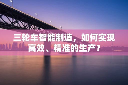 三轮车智能制造，如何实现高效、精准的生产？