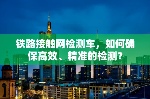 铁路接触网检测车，如何确保高效、精准的检测？