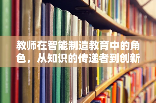 教师在智能制造教育中的角色，从知识的传递者到创新思维的激发者？