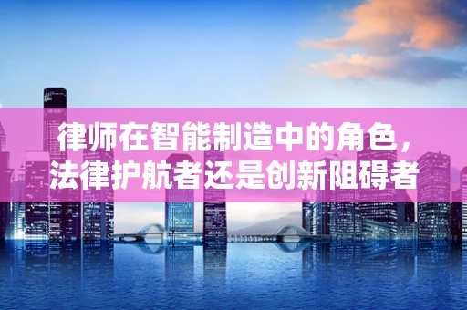 律师在智能制造中的角色，法律护航者还是创新阻碍者？