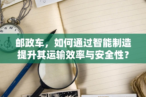 邮政车，如何通过智能制造提升其运输效率与安全性？