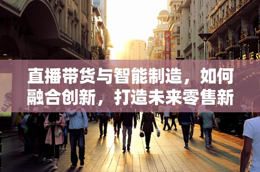 直播带货与智能制造，如何融合创新，打造未来零售新模式？
